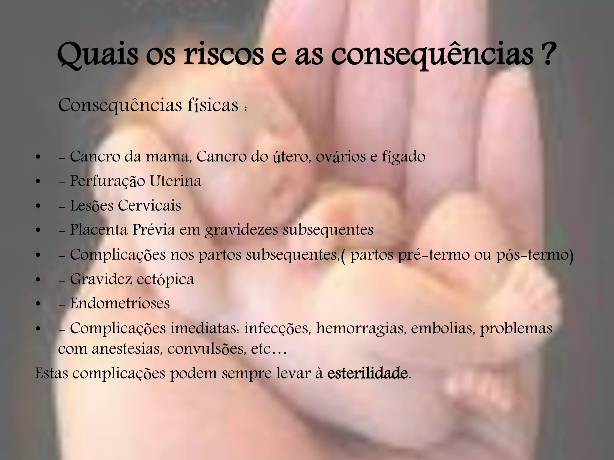 Quais os riscos e as consequências ?
    Consequências físicas :

•  - Cancro da mama, Cancro do útero, ovários e fígado
•  - Perfuração Uterina
•  - Lesões Cervicais
•  - Placenta Prévia em gravidezes subsequentes
•  - Complicações nos partos subsequentes,( partos pré-termo ou pós-termo)
•  - Gravidez ectópica
•  - Endometrioses
•  - Complicações imediatas: infecções, hemorragias, embolias, problemas
   com anestesias, convulsões, etc…
Estas complicações podem sempre levar à esterilidade.
 