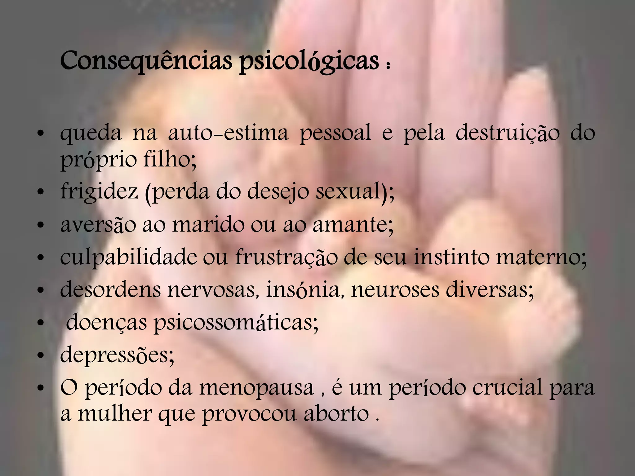 Consequências psicológicas :

• queda na auto-estima pessoal e pela destruição do
  próprio filho;
• frigidez (perda do desejo sexual);
• aversão ao marido ou ao amante;
• culpabilidade ou frustração de seu instinto materno;
• desordens nervosas, insónia, neuroses diversas;
• doenças psicossomáticas;
• depressões;
• O período da menopausa , é um período crucial para
  a mulher que provocou aborto .
 