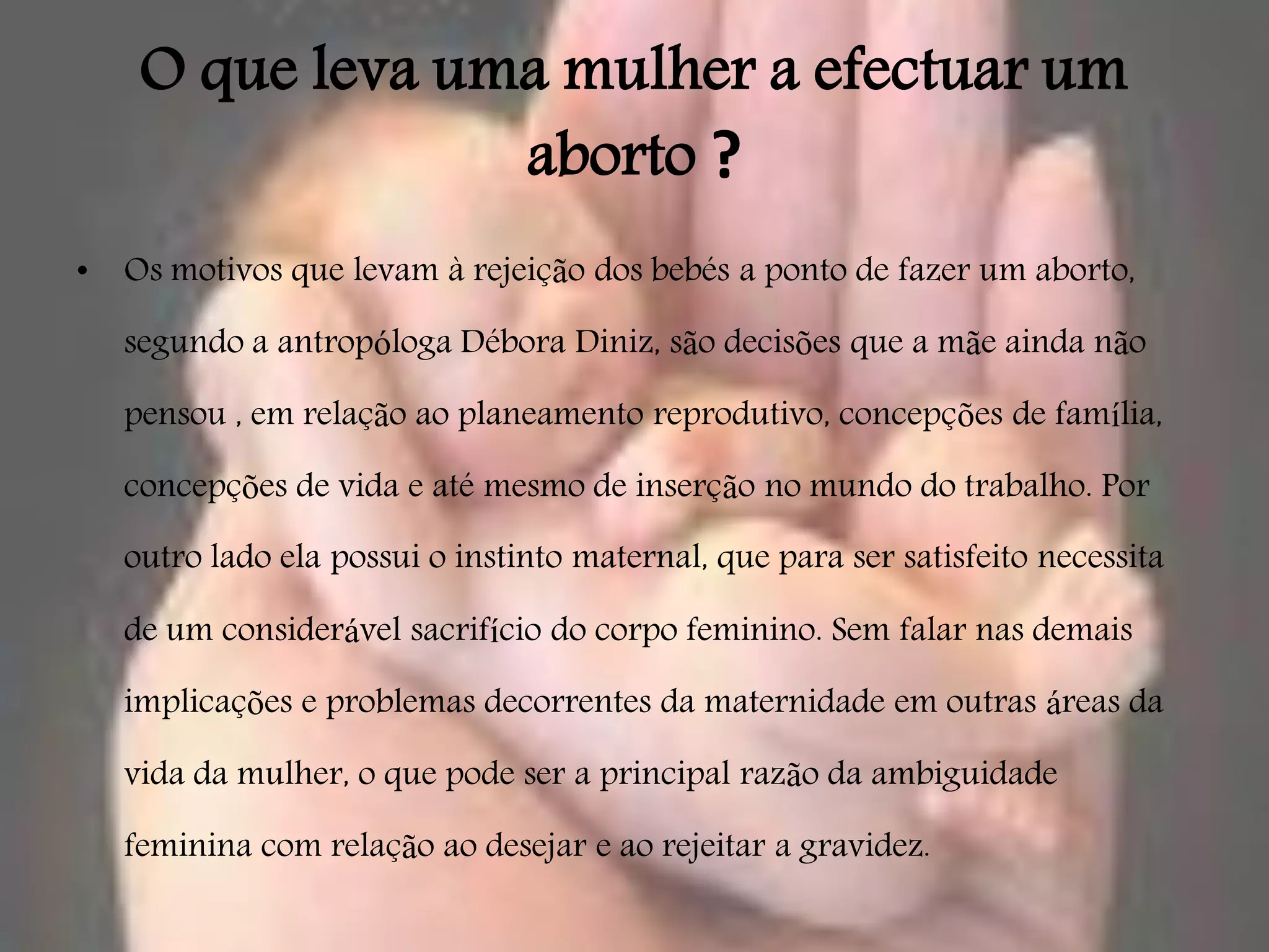 O que leva uma mulher a efectuar um
                  aborto ?
•   Os motivos que levam à rejeição dos bebés a ponto de fazer um aborto,

    segundo a antropóloga Débora Diniz, são decisões que a mãe ainda não

    pensou , em relação ao planeamento reprodutivo, concepções de família,

    concepções de vida e até mesmo de inserção no mundo do trabalho. Por

    outro lado ela possui o instinto maternal, que para ser satisfeito necessita

    de um considerável sacrifício do corpo feminino. Sem falar nas demais

    implicações e problemas decorrentes da maternidade em outras áreas da

    vida da mulher, o que pode ser a principal razão da ambiguidade

    feminina com relação ao desejar e ao rejeitar a gravidez.
 