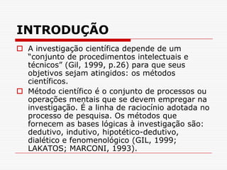 INTRODUÇÃOA investigação científica depende de um “conjunto de procedimentos intelectuais e técnicos” (Gil, 1999, p.26) para que seus objetivos sejam atingidos: os métodos científicos.Método científico é o conjunto de processos ou operações mentais que se devem empregar na investigação. É a linha de raciocínio adotada no processo de pesquisa. Os métodos que fornecem as bases lógicas à investigação são: dedutivo, indutivo, hipotético-dedutivo, dialético e fenomenológico (GIL, 1999; LAKATOS; MARCONI, 1993).