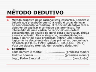 MÉTODO DEDUTIVOMétodo proposto pelos racionalistas Descartes, Spinoza e Leibniz que pressupõe que só a razão é capaz de levar ao conhecimento verdadeiro. O raciocínio dedutivo tem o objetivo de explicar o conteúdo das premissas. Por intermédio de uma cadeia de raciocínio em ordem descendente, de análise do geral para o particular, chega a uma conclusão. Usa o silogismo, construção lógica para, a partir de duas premissas, retirar uma terceira logicamente decorrente das duas primeiras, denominada de conclusão (GIL, 1999; LAKATOS; MARCONI, 1993). Veja um clássico exemplo de raciocínio dedutivo:Exemplo:	Todo homem é mortal ....................... (premissa maior)	Pedro é homem ............................... (premissa menor)	Logo, Pedro é mortal ................................ (conclusão)
