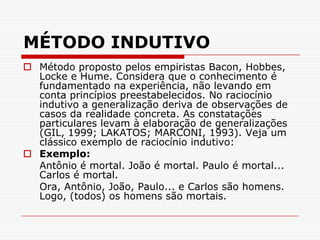 MÉTODO INDUTIVOMétodo proposto pelos empiristas Bacon, Hobbes, Locke e Hume. Considera que o conhecimento é fundamentado na experiência, não levando em conta princípios preestabelecidos. No raciocínio indutivo a generalização deriva de observações de casos da realidade concreta. As constatações particulares levam à elaboração de generalizações (GIL, 1999; LAKATOS; MARCONI, 1993). Veja um clássico exemplo de raciocínio indutivo:Exemplo:	Antônio é mortal. João é mortal. Paulo é mortal... Carlos é mortal. 	Ora, Antônio, João, Paulo... e Carlos são homens. Logo, (todos) os homens são mortais.