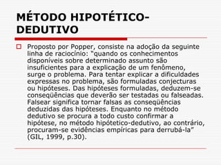 MÉTODO HIPOTÉTICO-DEDUTIVOProposto por Popper, consiste na adoção da seguinte linha de raciocínio: “quando os conhecimentos disponíveis sobre determinado assunto são insuficientes para a explicação de um fenômeno, surge o problema. Para tentar explicar a dificuldades expressas no problema, são formuladas conjecturas ou hipóteses. Das hipóteses formuladas, deduzem-se conseqüências que deverão ser testadas ou falseadas. Falsear significa tornar falsas as conseqüências deduzidas das hipóteses. Enquanto no método dedutivo se procura a todo custo confirmar a hipótese, no método hipótetico-dedutivo, ao contrário, procuram-se evidências empíricas para derrubá-la” (GIL, 1999, p.30).