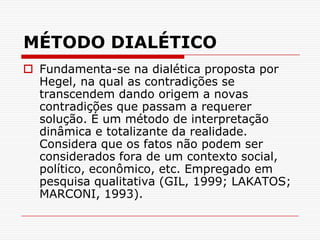 MÉTODO DIALÉTICOFundamenta-se na dialética proposta por Hegel, na qual as contradições se transcendem dando origem a novas contradições que passam a requerer solução. É um método de interpretação dinâmica e totalizante da realidade. Considera que os fatos não podem ser considerados fora de um contexto social, político, econômico, etc. Empregado em pesquisa qualitativa (GIL, 1999; LAKATOS; MARCONI, 1993).