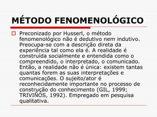 MÉTODO FENOMENOLÓGICOPreconizado por Husserl, o método fenomenológico não é dedutivo nem indutivo. Preocupa-se com a descrição direta da experiência tal como ela é. A realidade é construída socialmente e entendida como o compreendido, o interpretado, o comunicado. Então, a realidade não é única: existem tantas quantas forem as suas interpretações e comunicações. O sujeito/ator é reconhecidamente importante no processo de construção do conhecimento (GIL, 1999; TRIVIÑOS, 1992). Empregado em pesquisa qualitativa.