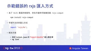 示範錯誤的 rxjs 匯入方式
• 為了 RxJS 舊版的相容性，你在升級時可能會安裝 rxjs-compat
npm install rxjs-compat
• 早期不太好的匯入方式
import 'rxjs/Rx';
• 解決方案
• 設定 tslint.json 的 "import-blacklist" 匯入黑名單
• ng lint
 