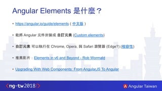 Angular Elements 是什麼？
• https://angular.io/guide/elements ( 中文版 )
• 能將 Angular 元件封裝成 自訂元素 (Custom elements)
• 自訂元素 可以執行在 Chrome, Opera, 與 Safari 瀏覽器 (Edge?) (相容性)
• 推薦影片：Elements in v6 and Beyond - Rob Wormald
• Upgrading With Web Components: From AngularJS To Angular
 