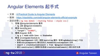 Angular Elements 起手式
• 文章：A Practical Guide to Angular Elements
• 範例：https://stackblitz.com/edit/angular-elements-official-example
• 設定步驟 ( ng new demo1 --routing false --style css )
1. 安裝 @angular/elements 套件
• ng add @angular/elements
2. 修改 tsconfig.json
• "target": "es2015",
3. 撰寫 Angular 元件
• ng g c made-with-love -v ShadowDom
4. 修改 src/angular.module.ts
• 刪除 AppComponent 元件 / 刪除 bootstrap 屬性 / 新增 ngDoBootstrap() 方法
• 新增 entryComponents 屬性並加入 MadeWithLoveComponent 元件
• import { createCustomElement } from '@angular/elements';
• 建立 constructor() 建構式並透過 createCustomElement() 建立自訂元素
 