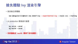 搶先體驗 Ivy 渲染引擎
• 免安裝立即體驗
npx @angular/cli@next new demo7-ivy --experimental-ivy --style css --routing
• 以 production 環境進行建置
ng serve --prod
ng build --prod
• 目前僅能在 macOS 環境下成功建置！
 