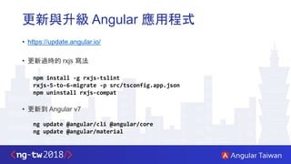 更新與升級 Angular 應用程式
• https://update.angular.io/
• 更新過時的 rxjs 寫法
npm install -g rxjs-tslint
rxjs-5-to-6-migrate -p src/tsconfig.app.json
npm uninstall rxjs-compat
• 更新到 Angular v7
ng update @angular/cli @angular/core
ng update @angular/material
 