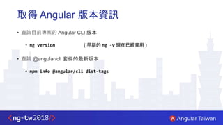 取得 Angular 版本資訊
• 查詢目前專案的 Angular CLI 版本
• ng version ( 早期的 ng -v 現在已經棄用 )
• 查詢 @angular/cli 套件的最新版本
• npm info @angular/cli dist-tags
 