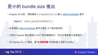 更小的 bundle size 推出
• Angular v6 以前，預設會從 srcpolyfills.ts 載入 reflect-metadata 套件
import 'core-js/es7/reflect';
• 但是預設 reflect-metadata 套件只會在 JIT 模式使用到
• 大部分 Angular 網站都是以 AOT 模式編譯執行，所以不需要載入這個套件！
• 從 Angular CLI v7 開始，會 全自動判斷 何時該載入這個 Polyfills！
 