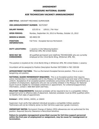 AMENDMENT

                              MISSOURI NATIONAL GUARD

                    AIR TECHNICIAN VACANCY ANNOUNCEMENT


JOB TITLE: AIRCRAFT MECHANIC SUPERVISOR

JOB ANNOUNCEMENT NUMBER: NG753587

SALARY RANGE:                $33.05 to     $38.61 / Per Hour

OPEN PERIOD:             Monday, September 24, 2012 to Monday, October 15, 2012

SERIES & GRADE:          WS-8852-09

POSITION                 Full Time - Excepted Service Permanent
INFORMATION:


DUTY LOCATIONS:          1 vacancy in the following location:
                         Whiteman AFB, MO United States

WHO MAY BE               All qualified permanent and indefinite TECHNICIANS who are currently
CONSIDERED:              employed at the 131st Bomb Wing, Whiteman AFB, MO.


This position is located at the 131st Bomb Wing in Whiteman AFB, MO United States 1 vacancy

Incumbent will be assigned to Position Description Number D0733000 in FAC 23D100

APPOINTMENT FACTORS: This is a Permanent Excepted Service position. This is a non-
bargaining unit position.

NATIONAL GUARD MEMBERSHIP REQUIRED: This is an Excepted position that requires
active membership in a compatible skill in the Missouri Air National Guard and wear of the military
uniform. Acceptance of an excepted position constitutes concurrence with these requirements as a
condition of employment. Applicants who are not currently enlisted in the Missouri Air National
Guard must be eligible for immediate enlistment or appointment. For enlistment/appointment
information, contact 1-800-864-6264 (toll free).

MILITARY REQUIREMENTS: Selected candidate will be required to be in a compatible military
assignment prior to effective date of placement. Selected candidate must be AFSC qualified within
12 months from date of appointment.

Enlisted – AFSC 2A3XX, 2A5XX, or 2A6XX

Supervisor must verify that selected individual occupies a compatible military position.
Technicians will not be militarily senior to their full-time supervisor (grade inversion).

IMPORTANT NOTES: Permanent Change of Station (PCS) allowances are not authorized for this
position. Required Security Clearance is Noncritical Sensitive.

Failure to complete management prescribed courses for full-time support personnel
within the first year of employment or assignment, may be cause for reassignment or
termination.
 