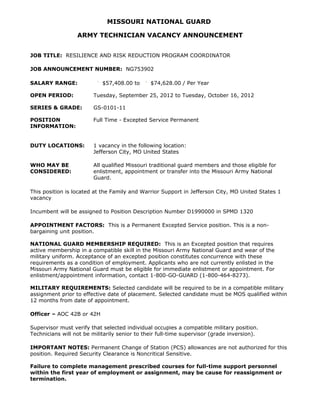 MISSOURI NATIONAL GUARD

                  ARMY TECHNICIAN VACANCY ANNOUNCEMENT


JOB TITLE: RESILIENCE AND RISK REDUCTION PROGRAM COORDINATOR

JOB ANNOUNCEMENT NUMBER: NG753902

SALARY RANGE:               $57,408.00 to      $74,628.00 / Per Year

OPEN PERIOD:            Tuesday, September 25, 2012 to Tuesday, October 16, 2012

SERIES & GRADE:         GS-0101-11

POSITION                Full Time - Excepted Service Permanent
INFORMATION:


DUTY LOCATIONS:         1 vacancy in the following location:
                        Jefferson City, MO United States

WHO MAY BE              All qualified Missouri traditional guard members and those eligible for
CONSIDERED:             enlistment, appointment or transfer into the Missouri Army National
                        Guard.

This position is located at the Family and Warrior Support in Jefferson City, MO United States 1
vacancy

Incumbent will be assigned to Position Description Number D1990000 in SPMD 1320

APPOINTMENT FACTORS: This is a Permanent Excepted Service position. This is a non-
bargaining unit position.

NATIONAL GUARD MEMBERSHIP REQUIRED: This is an Excepted position that requires
active membership in a compatible skill in the Missouri Army National Guard and wear of the
military uniform. Acceptance of an excepted position constitutes concurrence with these
requirements as a condition of employment. Applicants who are not currently enlisted in the
Missouri Army National Guard must be eligible for immediate enlistment or appointment. For
enlistment/appointment information, contact 1-800-GO-GUARD (1-800-464-8273).

MILITARY REQUIREMENTS: Selected candidate will be required to be in a compatible military
assignment prior to effective date of placement. Selected candidate must be MOS qualified within
12 months from date of appointment.

Officer – AOC 42B or 42H

Supervisor must verify that selected individual occupies a compatible military position.
Technicians will not be militarily senior to their full-time supervisor (grade inversion).

IMPORTANT NOTES: Permanent Change of Station (PCS) allowances are not authorized for this
position. Required Security Clearance is Noncritical Sensitive.

Failure to complete management prescribed courses for full-time support personnel
within the first year of employment or assignment, may be cause for reassignment or
termination.
 
