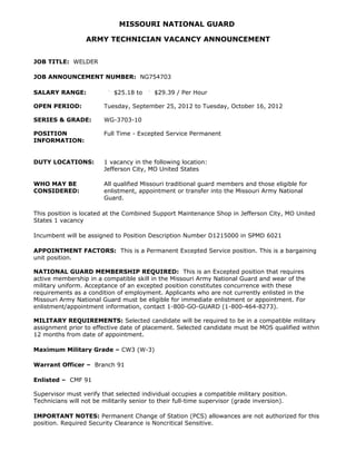 MISSOURI NATIONAL GUARD

                  ARMY TECHNICIAN VACANCY ANNOUNCEMENT


JOB TITLE: WELDER

JOB ANNOUNCEMENT NUMBER: NG754703

SALARY RANGE:               $25.18 to     $29.39 / Per Hour

OPEN PERIOD:            Tuesday, September 25, 2012 to Tuesday, October 16, 2012

SERIES & GRADE:         WG-3703-10

POSITION                Full Time - Excepted Service Permanent
INFORMATION:


DUTY LOCATIONS:         1 vacancy in the following location:
                        Jefferson City, MO United States

WHO MAY BE              All qualified Missouri traditional guard members and those eligible for
CONSIDERED:             enlistment, appointment or transfer into the Missouri Army National
                        Guard.

This position is located at the Combined Support Maintenance Shop in Jefferson City, MO United
States 1 vacancy

Incumbent will be assigned to Position Description Number D1215000 in SPMD 6021

APPOINTMENT FACTORS: This is a Permanent Excepted Service position. This is a bargaining
unit position.

NATIONAL GUARD MEMBERSHIP REQUIRED: This is an Excepted position that requires
active membership in a compatible skill in the Missouri Army National Guard and wear of the
military uniform. Acceptance of an excepted position constitutes concurrence with these
requirements as a condition of employment. Applicants who are not currently enlisted in the
Missouri Army National Guard must be eligible for immediate enlistment or appointment. For
enlistment/appointment information, contact 1-800-GO-GUARD (1-800-464-8273).

MILITARY REQUIREMENTS: Selected candidate will be required to be in a compatible military
assignment prior to effective date of placement. Selected candidate must be MOS qualified within
12 months from date of appointment.

Maximum Military Grade – CW3 (W-3)

Warrant Officer – Branch 91

Enlisted – CMF 91

Supervisor must verify that selected individual occupies a compatible military position.
Technicians will not be militarily senior to their full-time supervisor (grade inversion).

IMPORTANT NOTES: Permanent Change of Station (PCS) allowances are not authorized for this
position. Required Security Clearance is Noncritical Sensitive.
 
