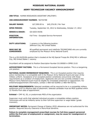 MISSOURI NATIONAL GUARD

                  ARMY TECHNICIAN VACANCY ANNOUNCEMENT


JOB TITLE: HUMAN RESOURCES ASSISTANT (MILITARY)

JOB ANNOUNCEMENT NUMBER: NG754788

SALARY RANGE:                $27,990.00 to      $45,376.00 / Per Year

OPEN PERIOD:              Tuesday, September 25, 2012 to Wednesday, October 17, 2012

SERIES & GRADE:           GS-0203-04/06

POSITION                  Full Time - Excepted Service Permanent
INFORMATION:


DUTY LOCATIONS:           1 vacancy in the following location:
                          Jefferson City, MO United States

WHO MAY BE                All qualified permanent and indefinite TECHNICIANS who are currently
CONSIDERED:               employed by the Missouri Army National Guard.


This is a GS-04/05/06 position that is located at the HQ Special Troops Bn JFHQ MO in Jefferson
City, MO United States 1 vacancy

Incumbent will be assigned to Position Description Number D1190000 in SPMD 2110

APPOINTMENT FACTORS: This is a Permanent Excepted Service position. This is a bargaining
unit position.

NATIONAL GUARD MEMBERSHIP REQUIRED: This is an Excepted position that requires
active membership in a compatible skill in the Missouri Army National Guard and wear of the
military uniform. Acceptance of an excepted position constitutes concurrence with these
requirements as a condition of employment. Applicants who are not currently enlisted in the
Missouri Army National Guard must be eligible for immediate enlistment or appointment. For
enlistment/appointment information, contact 1-800-GO-GUARD (1-800-464-8273).

MILITARY REQUIREMENTS: Selected candidate will be required to be in a compatible military
assignment prior to effective date of placement. Selected candidate must be MOS qualified within
12 months from date of appointment.

Enlisted – CMF 42, 92; or predominate MOS of the organization

Supervisor must verify that selected individual occupies a compatible military position.
Technicians will not be militarily senior to their full-time supervisor or wage leader (grade
inversion).

IMPORTANT NOTES: Permanent Change of Station (PCS) allowances are not authorized for this
position. Required Security Clearance is Noncritical Sensitive.

Failure to complete management prescribed courses for full-time support personnel
within the first year of employment or assignment, may be cause for reassignment or
termination.
 