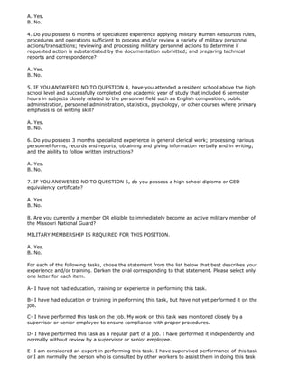 A. Yes.
B. No.

4. Do you possess 6 months of specialized experience applying military Human Resources rules,
procedures and operations sufficient to process and/or review a variety of military personnel
actions/transactions; reviewing and processing military personnel actions to determine if
requested action is substantiated by the documentation submitted; and preparing technical
reports and correspondence?

A. Yes.
B. No.

5. IF YOU ANSWERED NO TO QUESTION 4, have you attended a resident school above the high
school level and successfully completed one academic year of study that included 6 semester
hours in subjects closely related to the personnel field such as English composition, public
administration, personnel administration, statistics, psychology, or other courses where primary
emphasis is on writing skill?

A. Yes.
B. No.

6. Do you possess 3 months specialized experience in general clerical work; processing various
personnel forms, records and reports; obtaining and giving information verbally and in writing;
and the ability to follow written instructions?

A. Yes.
B. No.

7. IF YOU ANSWERED NO TO QUESTION 6, do you possess a high school diploma or GED
equivalency certificate?

A. Yes.
B. No.

8. Are you currently a member OR eligible to immediately become an active military member of
the Missouri National Guard?

MILITARY MEMBERSHIP IS REQUIRED FOR THIS POSITION.

A. Yes.
B. No.

For each of the following tasks, chose the statement from the list below that best describes your
experience and/or training. Darken the oval corresponding to that statement. Please select only
one letter for each item.

A- I have not had education, training or experience in performing this task.

B- I have had education or training in performing this task, but have not yet performed it on the
job.

C- I have performed this task on the job. My work on this task was monitored closely by a
supervisor or senior employee to ensure compliance with proper procedures.

D- I have performed this task as a regular part of a job. I have performed it independently and
normally without review by a supervisor or senior employee.

E- I am considered an expert in performing this task. I have supervised performance of this task
or I am normally the person who is consulted by other workers to assist them in doing this task
 