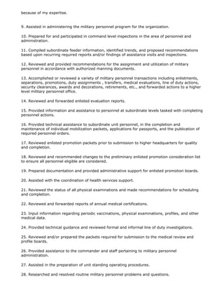 because of my expertise.


9. Assisted in administering the military personnel program for the organization.

10. Prepared for and participated in command level inspections in the area of personnel and
administration.

11. Compiled subordinate feeder information, identified trends, and proposed recommendations
based upon recurring required reports and/or findings of assistance visits and inspections.

12. Reviewed and provided recommendations for the assignment and utilization of military
personnel in accordance with authorized manning documents.

13. Accomplished or reviewed a variety of military personnel transactions including enlistments,
separations, promotions, duty assignments , transfers, medical evaluations, line of duty actions,
security clearances, awards and decorations, retirements, etc., and forwarded actions to a higher
level military personnel office.

14. Reviewed and forwarded enlisted evaluation reports.

15. Provided information and assistance to personnel at subordinate levels tasked with completing
personnel actions.

16. Provided technical assistance to subordinate unit personnel, in the completion and
maintenance of individual mobilization packets, applications for passports, and the publication of
required personnel orders.

17. Reviewed enlisted promotion packets prior to submission to higher headquarters for quality
and completion.

18. Reviewed and recommended changes to the preliminary enlisted promotion consideration list
to ensure all personnel eligible are considered.

19. Prepared documentation and provided administrative support for enlisted promotion boards.

20. Assisted with the coordination of health services support.

21. Reviewed the status of all physical examinations and made recommendations for scheduling
and completion.

22. Reviewed and forwarded reports of annual medical certifications.

23. Input information regarding periodic vaccinations, physical examinations, profiles, and other
medical data.

24. Provided technical guidance and reviewed formal and informal line of duty investigations.

25. Reviewed and/or prepared the packets required for submission to the medical review and
profile boards.

26. Provided assistance to the commander and staff pertaining to military personnel
administration.

27. Assisted in the preparation of unit standing operating procedures.

28. Researched and resolved routine military personnel problems and questions.
 