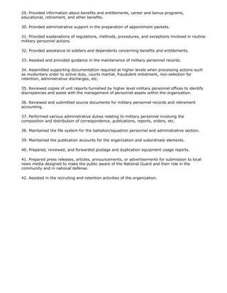 29. Provided information about benefits and entitlements, career and bonus programs,
educational, retirement, and other benefits.

30. Provided administrative support in the preparation of appointment packets.

31. Provided explanations of regulations, methods, procedures, and exceptions involved in routine
military personnel actions.

32. Provided assistance to soldiers and dependents concerning benefits and entitlements.

33. Assisted and provided guidance in the maintenance of military personnel records.

34. Assembled supporting documentation required at higher levels when processing actions such
as involuntary order to active duty, courts martial, fraudulent enlistment, non-selection for
retention, administrative discharges, etc.

35. Reviewed copies of unit reports furnished by higher level military personnel offices to identify
discrepancies and assist with the management of personnel assets within the organization.

36. Reviewed and submitted source documents for military personnel records and retirement
accounting.

37. Performed various administrative duties relating to military personnel involving the
composition and distribution of correspondence, publications, reports, orders, etc.

38. Maintained the file system for the battalion/squadron personnel and administrative section.

39. Maintained the publication accounts for the organization and subordinate elements.

40. Prepared, reviewed, and forwarded postage and duplication equipment usage reports.

41. Prepared press releases, articles, announcements, or advertisements for submission to local
news media designed to make the public aware of the National Guard and their role in the
community and in national defense.

42. Assisted in the recruiting and retention activities of the organization.
 