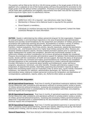 This position will be filled at the GS-04 or GS-05 trainee grades or the target grade of GS-06. An
applicant who is selected at one of the trainee grades will have the potential for promotion to the
target grade of GS-06 without further competition. Promotion to full operating/journeyman level
will be made after qualifications and eligibility requirements have been met and the incumbent is
performing at the higher level in a satisfactory manner.

        KEY REQUIREMENTS

         •   AGMO Form 335-1-R is required - see instructions under How to Apply
         •   Membership in Missouri Army National Guard is required for this position

         •   Direct Deposit is mandatory

         •   Individuals on incentive bonuses may be subject to recoupment, contact the State
             Incentives Manager for more information




DUTIES: Assists in administering the military personnel program for the organization. Prepares
for and participates in command level inspections in the area of personnel and administration.
Reviews and provides recommendations for the assignment and utilization of military personnel in
accordance with authorized manning documents. Accomplishes or reviews a variety of military
personnel transactions including enlistments, separations, promotions, duty assignments,
transfers, medical evaluations, line of duty actions, security clearances, awards and decorations,
retirements, etc., and forwards actions to a higher level military personnel office. Reviews and
forwards enlisted evaluation reports. Reviews enlisted promotion packets prior to submission to
higher headquarters for quality and completion. Reviews and recommends changes to the
preliminary enlisted promotion consideration list to ensure all personnel eligible are considered.
Prepares documentation and provides administrative support for battalion level enlisted promotion
boards. Assists with the coordination of health services support. Reviews the status of all physical
examinations within the command and makes recommendations for scheduling and completion.
Provides assistance to the commander and staff pertaining to military personnel administration.
Provides information to unit personnel about benefits and entitlements, career and bonus
programs, educational, retirement, and other benefits. Provides administrative support in the
preparation of appointment packets. Assembles supporting documentation required at higher
levels when processing actions such as involuntary order to active duty, courts martial, fraudulent
enlistment, non-selection for retention, administrative discharges, etc. Performs various
administrative duties relating to military personnel involving the composition and distribution of
correspondence, publications, reports, orders, etc. Performs other duties as assigned.


QUALIFICATIONS REQUIRED:

GS-06 Specialized Experience: Must have 9 months of specialized experience applying military
Human Resources rules, procedures and operations sufficient to process and/or review a variety
of military personnel actions/transactions; reviewing and processing military personnel actions to
determine if requested action is substantiated by the documentation submitted; and preparing
technical reports and correspondence.

GS-05 Specialized Experience: Must have 6 months of specialized experience applying military
Human Resources rules, procedures and operations sufficient to process and/or review a variety
of military personnel actions/transactions; reviewing and processing military personnel actions to
determine if requested action is substantiated by the documentation submitted; and preparing
technical reports and correspondence.

GS-04 Specialized Experience: Must have 3 months specialized experience in general clerical
work; processing various personnel forms, records and reports; obtaining and giving information
verbally and in writing; and the ability to follow written instructions.

General Experience: Must have clerical or administrative experience, education and/or training
 