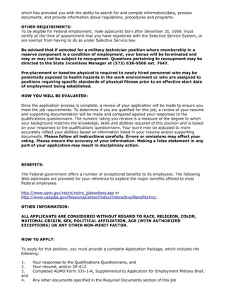 which has provided you with the ability to search for and compile information/data, process
documents, and provide information about regulations, procedures and programs.

OTHER REQUIREMENTS:
To be eligible for Federal employment, male applicants born after December 31, 1959, must
certify at the time of appointment that you have registered with the Selective Service System, or
are exempt from having to do so under Selective Service law.

Be advised that if selected for a military technician position where membership in a
reserve component is a condition of employment, your bonus will be terminated and
may or may not be subject to recoupment. Questions pertaining to recoupment may be
directed to the State Incentives Manager at (573) 638-9500 ext. 7647.

Pre-placement or baseline physical is required to newly hired personnel who may be
potentially exposed to health hazards in the work environment or who are assigned to
positions requiring specific standards of physical fitness prior to an effective start date
of employment being established.

HOW YOU WILL BE EVALUATED:

Once the application process is complete, a review of your application will be made to ensure you
meet the job requirements. To determine if you are qualified for this job, a review of your resume
and supporting documentation will be made and compared against your responses to the
qualifications questionnaire. The numeric rating you receive is a measure of the degree to which
your background matches the knowledge, skills and abilities required of this position and is based
on your responses to the qualifications questionnaire. Your score may be adjusted to more
accurately reflect your abilities based on information listed in your resume and/or supporting
documents. Please follow all instructions carefully. Errors or omissions may affect your
rating. Please ensure the accuracy of your information. Making a false statement in any
part of your application may result in disciplinary action.




BENEFITS:

The Federal government offers a number of exceptional benefits to its employees. The following
Web addresses are provided for your reference to explore the major benefits offered to most
Federal employees.

http://www.opm.gov/retire/retire_jobseekers.asp or
http://www.usajobs.gov/ResourceCenter/Index/Interactive/Benefits#icc.

OTHER INFORMATION:

ALL APPLICANTS ARE CONSIDERED WITHOUT REGARD TO RACE, RELIGION, COLOR,
NATIONAL ORIGIN, SEX, POLITICAL AFFILIATION, AGE (WITH AUTHORIZED
EXCEPTIONS) OR ANY OTHER NON-MERIT FACTOR.


HOW TO APPLY:

To apply for this position, you must provide a complete Application Package, which includes the
following:

1.    Your responses to the Qualifications Questionnaire, and
2.    Your résumé, and/or OF-612
3.    Completed AGMO Form 335-1-R, Supplemental to Application for Employment Military Brief,
and
4.    Any other documents specified in the Required Documents section of this job
 