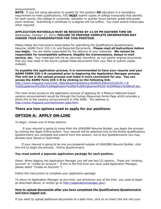 announcement.
NOTE: If you are using education to qualify for this position OR education is a mandatory
requirement to meet qualifications, YOU MUST submit copies of college transcripts that identify,
for each course, the college or university, semester or quarter hours earned, grade and grade-
point received. Submitting a certificate or a degree will not suffice. You must submit transcripts
when required.

APPLICATION MATERIALS MUST BE RECEIVED BY 11:59 PM EASTERN TIME ON
Wednesday, October 17, 2012. FAILURE TO PROVIDE COMPLETE INFORMATION MAY
HINDER YOUR CONSIDERATION FOR THIS POSITION.

Please follow the instructions listed below for submitting the Qualifications Questionnaire,
Resume, AGMO Form 335-1-R, and Required Documents. Please read all instructions before
you begin. You are solely responsible for the delivery of your materials. We cannot be
responsible for incompatible software, illegible fax transmissions, delays in mail
service, etc. Your materials will not be returned; therefore, do not submit original documents
that you may need in the future (upload these documents from your files or submit copies
instead).

To expedite the application process, it is recommended to have your resume and your
AGMO FORM 335-1-R completed prior to beginning the Application Manager process.
This will aid in the upload process and make it more convenient for you. You can
access the AGMO Form 335-1-R by clicking on the following link:
http://www.moguard.com/cmss_files/attachmentlibrary/AGMO%20Form%20335-1-R
%20Supplement%20to%20Application%20for%20Employment%20-%20Military%20Brief.doc.

The most direct access to the application process of applying for a Missouri National Guard
vacancy announcement would be through the Human Resources Home Page which provides a
direct link to the vacancy announcement in USA JOBS. The address is:
http://www.moguard.com/technician-jobs.html.

There are two options used to apply for our positions:

OPTION A: APPLY ON-LINE
To begin, choose one of these options:

      If your résumé is going to come from the USAJOBS Resume Builder, you begin the process
by clicking the Apply Online button. Your résumé will be attached only to the Online Qualifications
Questionnaire you complete and submit from this session, not to any Questionnaires you may
already have Saved or Submitted.

      If your résumé is going to be one you prepared outside of USAJOBS Résumé Builder, click
this link to begin the process: Online Questionnaire.

You must submit a separate application package for each position.

(Note: When logging into Application Manager you will see two (2) options. These are "existing
account" or "create an account." If this is the first time you have used Application Manager,
please select "Create an Account.")

Follow the instructions to complete your application package.

To return to Application Manager at any time, use whichever one of the links you used to begin
as described above, or simply go to http://applicationmanager.gov/.

How to upload documents after you have completed the Qualifications Questionnaire
and have logged out:

If you want to upload additional documents at a later time, click on or insert this link into your
 
