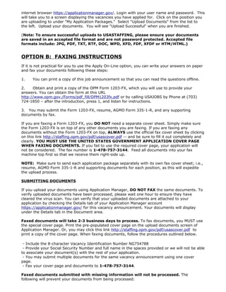 internet browser https://applicationmanager.gov/. Login with your user name and password. This
will take you to a screen displaying the vacancies you have applied for. Click on the position you
are uploading to under "My Application Packages." Select "Upload Documents" from the list to
the left. Upload your documents. You will see "Upload Successful" when you are finished.

(Note: To ensure successful uploads to USASTAFFING, please ensure your documents
are saved in an accepted file format and are not password protected. Accepted file
formats include: JPG, PDF, TXT, RTF, DOC, WPD, XFD, FDF, XFDF or HTM/HTML.)


OPTION B: FAXING INSTRUCTIONS
If it is not practical for you to use the Apply On-Line option, you can write your answers on paper
and fax your documents following these steps:

1.    You can print a copy of this job announcement so that you can read the questions offline.

2.    Obtain and print a copy of the OPM Form 1203-FX, which you will use to provide your
answers. You can obtain the form at this URL
http://www.opm.gov./Forms/pdf_fill/OPM1203fx.pdf or by calling USAJOBS by Phone at (703)
724-1850 – after the introduction, press 1, and listen for instructions.

3. You may submit the Form 1203-FX, resume, AGMO Form 335-1-R, and any supporting
documents by fax.

If you are faxing a Form 1203-FX, you DO NOT need a separate cover sheet. Simply make sure
the Form 1203-FX is on top of any other documents you are faxing. If you are faxing any
documents without the Form 1203-FX on top, ALWAYS use the official fax cover sheet by clicking
on this link http://staffing.opm.gov/pdf/usascover.pdf -- and be sure to fill it out completely and
clearly. YOU MUST USE THE UNITED STATES GOVERNMENT APPLICATION COVER PAGE
WHEN FAXING DOCUMENTS. If you fail to use the required cover page, your application will
not be considered. The fax number is 1-478-757-3144. Feed all documents into your fax
machine top first so that we receive them right-side up.

NOTE: Make sure to send each application package separately with its own fax cover sheet; i.e.,
resume, AGMO Form 335-1-R and supporting documents for each position, as this will expedite
the upload process.

SUBMITTING DOCUMENTS

If you upload your documents using Application Manager, DO NOT FAX the same documents. To
verify uploaded documents have been processed, please wait one hour to ensure they have
cleared the virus scan. You can verify that your uploaded documents are attached to your
application by checking the Details tab of your Application Manager account
https://applicationmanager.gov/ for this vacancy announcement. Your documents will display
under the Details tab in the Document area.

Faxed documents will take 2-3 business days to process. To fax documents, you MUST use
the special cover page. Print the pre-populated cover page on the upload documents screen of
Application Manager. Or, you may click this link http://staffing.opm.gov/pdf/usascover.pdf to
print a copy of the cover page. When faxing documents, follow the procedures outlined below.

 - Include the 8-character Vacancy Identification Number NG754788
 - Provide your Social Security Number and full name in the spaces provided or we will not be able
to associate your document(s) with the rest of your application.
 - You may submit multiple documents for the same vacancy announcement using one cover
page.
 - Fax your cover page and documents to 1-478-757-3144.

Faxed documents submitted with missing information will not be processed. The
following will prevent your documents from being processed:
 