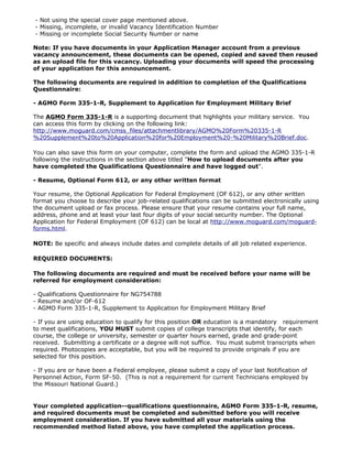 - Not using the special cover page mentioned above.
- Missing, incomplete, or invalid Vacancy Identification Number
- Missing or incomplete Social Security Number or name

Note: If you have documents in your Application Manager account from a previous
vacancy announcement, these documents can be opened, copied and saved then reused
as an upload file for this vacancy. Uploading your documents will speed the processing
of your application for this announcement.

The following documents are required in addition to completion of the Qualifications
Questionnaire:

- AGMO Form 335-1-R, Supplement to Application for Employment Military Brief

The AGMO Form 335-1-R is a supporting document that highlights your military service. You
can access this form by clicking on the following link:
http://www.moguard.com/cmss_files/attachmentlibrary/AGMO%20Form%20335-1-R
%20Supplement%20to%20Application%20for%20Employment%20-%20Military%20Brief.doc.

You can also save this form on your computer, complete the form and upload the AGMO 335-1-R
following the instructions in the section above titled "How to upload documents after you
have completed the Qualifications Questionnaire and have logged out".

- Resume, Optional Form 612, or any other written format

Your resume, the Optional Application for Federal Employment (OF 612), or any other written
format you choose to describe your job-related qualifications can be submitted electronically using
the document upload or fax process. Please ensure that your resume contains your full name,
address, phone and at least your last four digits of your social security number. The Optional
Application for Federal Employment (OF 612) can be local at http://www.moguard.com/moguard-
forms.html.

NOTE: Be specific and always include dates and complete details of all job related experience.

REQUIRED DOCUMENTS:

The following documents are required and must be received before your name will be
referred for employment consideration:

- Qualifications Questionnaire for NG754788
- Resume and/or OF-612
- AGMO Form 335-1-R, Supplement to Application for Employment Military Brief

- If you are using education to qualify for this position OR education is a mandatory requirement
to meet qualifications, YOU MUST submit copies of college transcripts that identify, for each
course, the college or university, semester or quarter hours earned, grade and grade-point
received. Submitting a certificate or a degree will not suffice. You must submit transcripts when
required. Photocopies are acceptable, but you will be required to provide originals if you are
selected for this position.

- If you are or have been a Federal employee, please submit a copy of your last Notification of
Personnel Action, Form SF-50. (This is not a requirement for current Technicians employed by
the Missouri National Guard.)


Your completed application--qualifications questionnaire, AGMO Form 335-1-R, resume,
and required documents must be completed and submitted before you will receive
employment consideration. If you have submitted all your materials using the
recommended method listed above, you have completed the application process.
 