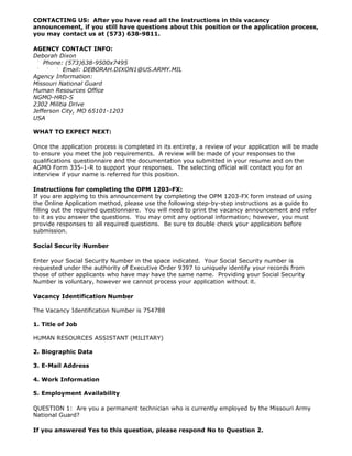 CONTACTING US: After you have read all the instructions in this vacancy
announcement, if you still have questions about this position or the application process,
you may contact us at (573) 638-9811.

AGENCY CONTACT INFO:
Deborah Dixon
    Phone: (573)638-9500x7495
           Email: DEBORAH.DIXON1@US.ARMY.MIL
Agency Information:
Missouri National Guard
Human Resources Office
NGMO-HRD-S
2302 Militia Drive
Jefferson City, MO 65101-1203
USA

WHAT TO EXPECT NEXT:

Once the application process is completed in its entirety, a review of your application will be made
to ensure you meet the job requirements. A review will be made of your responses to the
qualifications questionnaire and the documentation you submitted in your resume and on the
AGMO Form 335-1-R to support your responses. The selecting official will contact you for an
interview if your name is referred for this position.

Instructions for completing the OPM 1203-FX:
If you are applying to this announcement by completing the OPM 1203-FX form instead of using
the Online Application method, please use the following step-by-step instructions as a guide to
filling out the required questionnaire. You will need to print the vacancy announcement and refer
to it as you answer the questions. You may omit any optional information; however, you must
provide responses to all required questions. Be sure to double check your application before
submission.

Social Security Number

Enter your Social Security Number in the space indicated. Your Social Security number is
requested under the authority of Executive Order 9397 to uniquely identify your records from
those of other applicants who have may have the same name. Providing your Social Security
Number is voluntary, however we cannot process your application without it.

Vacancy Identification Number

The Vacancy Identification Number is 754788

1. Title of Job

HUMAN RESOURCES ASSISTANT (MILITARY)

2. Biographic Data

3. E-Mail Address

4. Work Information

5. Employment Availability

QUESTION 1: Are you a permanent technician who is currently employed by the Missouri Army
National Guard?

If you answered Yes to this question, please respond No to Question 2.
 