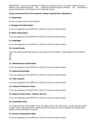 QUESTION 2: Are you an indefinite or temporary technician who is currently employed by the
Missouri Army National Guard   OR     a Missouri traditional guard member   OR interested in
guard membership in the Missouri Army National Guard?

If you answered Yes to this question, please respond No to Question 1.

6. Citizenship

Are you a citizen of the United States?

7. Background Information

If you are applying by the OPM Form 1203-FX, leave this section blank.

8. Other Information

If you are applying by the OPM Form 1203-FX, leave this section blank.

9. Languages

If you are applying by the OPM Form 1203-FX, leave this section blank.

10. Lowest Grade

Enter the lowest grade level that you will accept for this position. Valid grades for this position
are:
04
05
06

11. Miscellaneous Information

If you are applying by the OPM Form 1203-FX, leave this section blank.

12. Special Knowledge

If you are applying by the OPM Form 1203-FX, leave this section blank.

13. Test Location

If you are applying by the OPM Form 1203-FX, leave this section blank.

14. Veteran Preference Claim

If you are applying by the OPM Form 1203-FX, leave this section blank.

15. Dates of Active Duty - Military Service

If you are applying by the OPM Form 1203-FX, leave this section blank.

16. Availability Date

You may leave this section blank if you can begin work in the near future. If you will not be able
to begin work in the near future, please provide the date you will be available for employment.
Please use the MM/DD/YYYY format.

17. Service Computation Date

If you are applying by the OPM Form 1203-FX, leave this section blank.
 