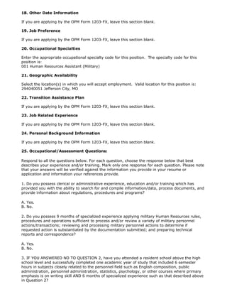 18. Other Date Information

If you are applying by the OPM Form 1203-FX, leave this section blank.

19. Job Preference

If you are applying by the OPM Form 1203-FX, leave this section blank.

20. Occupational Specialties

Enter the appropriate occupational specialty code for this position. The specialty code for this
position is:
001 Human Resources Assistant (Military)

21. Geographic Availability

Select the location(s) in which you will accept employment. Valid location for this position is:
294040051 Jefferson City, MO

22. Transition Assistance Plan

If you are applying by the OPM Form 1203-FX, leave this section blank.

23. Job Related Experience

If you are applying by the OPM Form 1203-FX, leave this section blank.

24. Personal Background Information

If you are applying by the OPM Form 1203-FX, leave this section blank.

25. Occupational/Assessment Questions:

Respond to all the questions below. For each question, choose the response below that best
describes your experience and/or training. Mark only one response for each question. Please note
that your answers will be verified against the information you provide in your resume or
application and information your references provide.

1. Do you possess clerical or administrative experience, education and/or training which has
provided you with the ability to search for and compile information/data, process documents, and
provide information about regulations, procedures and programs?

A. Yes.
B. No.

2. Do you possess 9 months of specialized experience applying military Human Resources rules,
procedures and operations sufficient to process and/or review a variety of military personnel
actions/transactions; reviewing and processing military personnel actions to determine if
requested action is substantiated by the documentation submitted; and preparing technical
reports and correspondence?

A. Yes.
B. No.

3. IF YOU ANSWERED NO TO QUESTION 2, have you attended a resident school above the high
school level and successfully completed one academic year of study that included 6 semester
hours in subjects closely related to the personnel field such as English composition, public
administration, personnel administration, statistics, psychology, or other courses where primary
emphasis is on writing skill AND 6 months of specialized experience such as that described above
in Question 2?
 