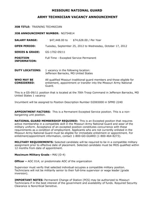 MISSOURI NATIONAL GUARD

                  ARMY TECHNICIAN VACANCY ANNOUNCEMENT


JOB TITLE: TRAINING TECHNICIAN

JOB ANNOUNCEMENT NUMBER: NG754814

SALARY RANGE:               $47,448.00 to      $74,628.00 / Per Year

OPEN PERIOD:            Tuesday, September 25, 2012 to Wednesday, October 17, 2012

SERIES & GRADE:         GS-1702-09/11

POSITION                Full Time - Excepted Service Permanent
INFORMATION:


DUTY LOCATIONS:         1 vacancy in the following location:
                        Jefferson Barracks, MO United States

WHO MAY BE              All qualified Missouri traditional guard members and those eligible for
CONSIDERED:             enlistment, appointment or transfer into the Missouri Army National
                        Guard.

This is a GS-09/11 position that is located at the 70th Troop Command in Jefferson Barracks, MO
United States 1 vacancy

Incumbent will be assigned to Position Description Number D2065000 in SPMD 2240


APPOINTMENT FACTORS: This is a Permanent Excepted Service position. This is a non-
bargaining unit position.

NATIONAL GUARD MEMBERSHIP REQUIRED: This is an Excepted position that requires
active membership in a compatible skill in the Missouri Army National Guard and wear of the
military uniform. Acceptance of an excepted position constitutes concurrence with these
requirements as a condition of employment. Applicants who are not currently enlisted in the
Missouri Army National Guard must be eligible for immediate enlistment or appointment. For
enlistment/appointment information, contact 1-800-GO-GUARD (1-800-464-8273).

MILITARY REQUIREMENTS: Selected candidate will be required to be in a compatible military
assignment prior to effective date of placement. Selected candidate must be MOS qualified within
12 months from date of appointment.

Maximum Military Grade - MAJ (O-4)

Officer – AOC 01A; or predominate AOC of the organization

Supervisor must verify that selected individual occupies a compatible military position.
Technicians will not be militarily senior to their full-time supervisor or wage leader (grade
inversion).

IMPORTANT NOTES: Permanent Change of Station (PCS) may be authorized to Missouri
Technicians if in the best interest of the government and availability of funds. Required Security
Clearance is Noncritical Sensitive.
 
