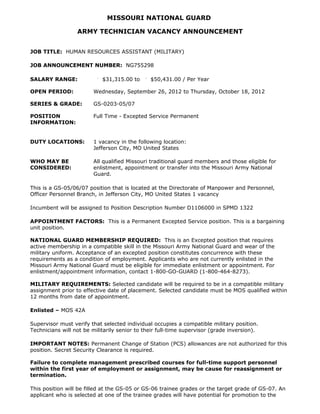 MISSOURI NATIONAL GUARD

                  ARMY TECHNICIAN VACANCY ANNOUNCEMENT


JOB TITLE: HUMAN RESOURCES ASSISTANT (MILITARY)

JOB ANNOUNCEMENT NUMBER: NG755298

SALARY RANGE:               $31,315.00 to      $50,431.00 / Per Year

OPEN PERIOD:            Wednesday, September 26, 2012 to Thursday, October 18, 2012

SERIES & GRADE:         GS-0203-05/07

POSITION                Full Time - Excepted Service Permanent
INFORMATION:


DUTY LOCATIONS:         1 vacancy in the following location:
                        Jefferson City, MO United States

WHO MAY BE              All qualified Missouri traditional guard members and those eligible for
CONSIDERED:             enlistment, appointment or transfer into the Missouri Army National
                        Guard.

This is a GS-05/06/07 position that is located at the Directorate of Manpower and Personnel,
Officer Personnel Branch, in Jefferson City, MO United States 1 vacancy

Incumbent will be assigned to Position Description Number D1106000 in SPMD 1322

APPOINTMENT FACTORS: This is a Permanent Excepted Service position. This is a bargaining
unit position.

NATIONAL GUARD MEMBERSHIP REQUIRED: This is an Excepted position that requires
active membership in a compatible skill in the Missouri Army National Guard and wear of the
military uniform. Acceptance of an excepted position constitutes concurrence with these
requirements as a condition of employment. Applicants who are not currently enlisted in the
Missouri Army National Guard must be eligible for immediate enlistment or appointment. For
enlistment/appointment information, contact 1-800-GO-GUARD (1-800-464-8273).

MILITARY REQUIREMENTS: Selected candidate will be required to be in a compatible military
assignment prior to effective date of placement. Selected candidate must be MOS qualified within
12 months from date of appointment.

Enlisted – MOS 42A

Supervisor must verify that selected individual occupies a compatible military position.
Technicians will not be militarily senior to their full-time supervisor (grade inversion).

IMPORTANT NOTES: Permanent Change of Station (PCS) allowances are not authorized for this
position. Secret Security Clearance is required.

Failure to complete management prescribed courses for full-time support personnel
within the first year of employment or assignment, may be cause for reassignment or
termination.

This position will be filled at the GS-05 or GS-06 trainee grades or the target grade of GS-07. An
applicant who is selected at one of the trainee grades will have potential for promotion to the
 