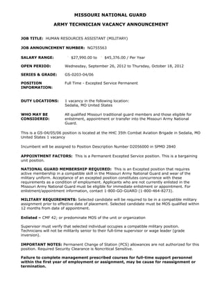 MISSOURI NATIONAL GUARD

                  ARMY TECHNICIAN VACANCY ANNOUNCEMENT


JOB TITLE: HUMAN RESOURCES ASSISTANT (MILITARY)

JOB ANNOUNCEMENT NUMBER: NG755563

SALARY RANGE:               $27,990.00 to      $45,376.00 / Per Year

OPEN PERIOD:            Wednesday, September 26, 2012 to Thursday, October 18, 2012

SERIES & GRADE:         GS-0203-04/06

POSITION                Full Time - Excepted Service Permanent
INFORMATION:


DUTY LOCATIONS:         1 vacancy in the following location:
                        Sedalia, MO United States

WHO MAY BE              All qualified Missouri traditional guard members and those eligible for
CONSIDERED:             enlistment, appointment or transfer into the Missouri Army National
                        Guard.

This is a GS-04/05/06 position is located at the HHC 35th Combat Aviation Brigade in Sedalia, MO
United States 1 vacancy

Incumbent will be assigned to Position Description Number D2056000 in SPMD 2840

APPOINTMENT FACTORS: This is a Permanent Excepted Service position. This is a bargaining
unit position.

NATIONAL GUARD MEMBERSHIP REQUIRED: This is an Excepted position that requires
active membership in a compatible skill in the Missouri Army National Guard and wear of the
military uniform. Acceptance of an excepted position constitutes concurrence with these
requirements as a condition of employment. Applicants who are not currently enlisted in the
Missouri Army National Guard must be eligible for immediate enlistment or appointment. For
enlistment/appointment information, contact 1-800-GO-GUARD (1-800-464-8273).

MILITARY REQUIREMENTS: Selected candidate will be required to be in a compatible military
assignment prior to effective date of placement. Selected candidate must be MOS qualified within
12 months from date of appointment.

Enlisted – CMF 42; or predominate MOS of the unit or organization

Supervisor must verify that selected individual occupies a compatible military position.
Technicians will not be militarily senior to their full-time supervisor or wage leader (grade
inversion).

IMPORTANT NOTES: Permanent Change of Station (PCS) allowances are not authorized for this
position. Required Security Clearance is Noncritical Sensitive.

Failure to complete management prescribed courses for full-time support personnel
within the first year of employment or assignment, may be cause for reassignment or
termination.
 