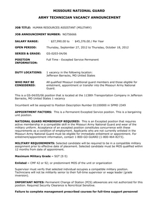 MISSOURI NATIONAL GUARD

                  ARMY TECHNICIAN VACANCY ANNOUNCEMENT


JOB TITLE: HUMAN RESOURCES ASSISTANT (MILITARY)

JOB ANNOUNCEMENT NUMBER: NG756666

SALARY RANGE:               $27,990.00 to      $45,376.00 / Per Year

OPEN PERIOD:            Thursday, September 27, 2012 to Thursday, October 18, 2012

SERIES & GRADE:         GS-0203-04/06

POSITION                Full Time - Excepted Service Permanent
INFORMATION:


DUTY LOCATIONS:         1 vacancy in the following location:
                        Jefferson Barracks, MO United States

WHO MAY BE              All qualified Missouri traditional guard members and those eligible for
CONSIDERED:             enlistment, appointment or transfer into the Missouri Army National
                        Guard.

This is a GS-04/05/06 position that is located at the 1138th Transportation Company in Jefferson
Barracks, MO United States 1 vacancy

Incumbent will be assigned to Position Description Number D1100000 in SPMD 2349

APPOINTMENT FACTORS: This is a Permanent Excepted Service position. This is a bargaining
unit position.

NATIONAL GUARD MEMBERSHIP REQUIRED: This is an Excepted position that requires
active membership in a compatible skill in the Missouri Army National Guard and wear of the
military uniform. Acceptance of an excepted position constitutes concurrence with these
requirements as a condition of employment. Applicants who are not currently enlisted in the
Missouri Army National Guard must be eligible for immediate enlistment or appointment. For
enlistment/appointment information, contact 1-800-GO-GUARD (1-800-464-8273).

MILITARY REQUIREMENTS: Selected candidate will be required to be in a compatible military
assignment prior to effective date of placement. Selected candidate must be MOS qualified within
12 months from date of appointment.

Maximum Military Grade – SGT (E-5)

Enlisted – CMF 42 or 92; or predominant MOS of the unit or organization

Supervisor must verify that selected individual occupies a compatible military position.
Technicians will not be militarily senior to their full-time supervisor or wage leader (grade
inversion).

IMPORTANT NOTES: Permanent Change of Station (PCS) allowances are not authorized for this
position. Required Security Clearance is Noncritical Sensitive.

Failure to complete management prescribed courses for full-time support personnel
 