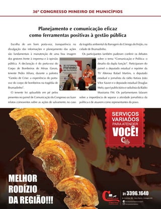 MELHOR
RODÍZIO
DA REGIÃO!!!
31 3396.1640
Av. Colômbia, 960 - Novo Riacho - Contagem-MG
/churrascariacarretaotrevocontagem
/churrascariacarretaotrevo
SERVIÇOS
VARIADOS
PARA ATENDER
VOCÊ!
36º CONGRESSO MINEIRO DE MUNICÍPIOS
Escolha de um bom porta-voz, transparência na
divulgação das informações e planejamento das ações
são fundamentais à manutenção de uma boa imagem
dos gestores frente à imprensa e à opinião
pública. A declaração é do porta-voz do
Corpo de Bombeiros de Minas Gerais,
tenente Pedro Aihara, durante a palestra
“Gestão de Crise: a experiência do porta-
voz do corpo de bombeiros na tragédia de
Brumadinho”.
O tenente foi aplaudido em pé pelos
presentes no painel de Comunicação do Congresso ao fazer
relatos comoventes sobre as ações de salvamento no caso
da tragédia ambiental da Barragem do Córrego do Feijão, na
cidade de Brumadinho.
Os participantes também puderam conferir os debates
sobre o tema “Comunicação e Política: o
desafio da dupla função”. Participaram do
painel o deputado estadual e repórter da
TV Alterosa Rafael Martins, o deputado
estadual e jornalista da rádio Itatiaia João
Vítor Xavier e o deputado estadual Douglas
Melo,queépublicitárioeradialistadaRádio
Musirama FM. Os parlamentares falaram
sobre a importância de separar a atividade jornalística da
política e de atuarem como representantes do povo.
Planejamento e comunicação eficaz
como ferramentas positivas à gestão pública
 