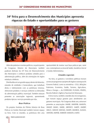 MAIO E JUNHO DE 2019
12
Além das palestras e eventos políticos, os participantes
do Congresso Mineiro de Municípios também
puderam desfrutar da 34ª Feira de Desenvolvimento
dos Municípios e conhecer produtos voltados para a
administração pública, além de orientações de órgãos
estaduais e federais.
Distribuídos em um grande espaço dentro do Mineirão,
estandes de entidades e fornecedores, que trabalham
direta e indiretamente com as prefeituras mineiras,
ofereceram produtos e serviços conforme as demandas
da administração pública municipal. Também estavam
presentes as associações regionais, apresentando
produtos típicos e serviços prestados por elas.
Boas Práticas
Os projetos finalistas do Prêmio Mineiro de Boas
Práticas na Gestão Municipal também tiveram espaço
na Feira. Com os estandes, as prefeituras têm uma
oportunidade de mostrar suas boas práticas que, neste
ano, contemplaram as áreas de Saúde, Assistência Social
e Gestão Administrativa.
Estandes especiais
Na feira, os gestores e servidores públicos tiveram
acessoaosprogramaseprojetosdeórgãoseautarquiasdo
Governo Federal, como os ministérios – CGU, Relações
Exteriores, Economia, Saúde, Turismo, Agricultura,
Minas e Energia –, da CODEVASF, FUNASA, BNDES,
Receita Federal e Agência Nacional de Mineração.
A feira reuniu, também, estandes das microrregionais,
que tiveram espaço gratuito para atendimento aos
gestores municipais. No Congresso deste ano, estiveram
presentes as associações: AMAJE, AMAPAR, AMALPA,
AMASP, AMAG, AMEJE, ARDOCE, AMEPI, AMERP,
AMUC, AMVAP, AMVALE, AMAPI, AMARGE, ALAGO,
AMNOR, AMPAR, AMBASP, AMMAN e AMVI.
34ª Feira para o Desenvolvimento dos Municípios apresenta
riquezas do Estado e oportunidades para os gestores
36º CONGRESSO MINEIRO DE MUNICÍPIOS
 