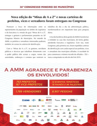 1.789 VEREADORES 8.907 PESSOAS
12 EVENTOS TEMÁTICOS
19 PAINÉIS E 96 PALESTRAS187 VICE-PREFEITOS
753 PREFEITOS
A AMM agradece e parabeniza
os envolvidos!
36º CONGRESSO MINEIRO DE MUNICÍPIOS
Nova edição do “Minas de A a Z” e novas carteiras de
prefeitos, vices e vereadores foram entregues no Congresso
Promover a troca de informações entre os
representantes da população no âmbito do Legislativo
e do Executivo é a missão do guia “Minas de A a Z”,
entregue a gestores e parlamentares presentes no 36º
Congresso Mineiro de Municípios. No estande da
AMM, os prefeitos e vereadores interessados puderam,
também, ter acesso às carteiras de identificação.
Com o “Minas de A a Z”, os gestores, servidores
públicos e técnicos que trabalham diretamente com
o poder público têm acesso a cargos, nomes das
autoridades, endereços e contatos que norteiam os
trabalhos do dia a dia da administração pública,
transformando-se em importante base para pesquisa
diária.
Uma das bandeiras desta gestão daAMM é transformar
a entidade na casa dos municípios, de forma global,
atendendo Executivo e Legislativo. Com isso, neste
Congresso, pela primeira vez, foram expedidas carteiras
de identificação com cartão especial aos prefeitos, vices
e vereadores dos municípios afiliados. A novidade foi
para comemorar o número recorde de afiliados – 703 –
marca conquistada no mês de abril de 2019.
 