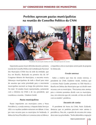 MAIO E JUNHO DE 2019
15
Importantes pautas foram definidas durante a primeira
reunião do Conselho Político da Confederação Nacional
dos Municípios (CNM) fora da sede da entidade, que
fica em Brasília. Realizado no primeiro dia do 36º
Congresso Mineiro de Municípios, o encontro reuniu
lideranças municipalistas de todo o Brasil para tratar
de assuntos que serão prioridade para o movimento
municipalista nacional ao longo dos próximos meses.
No total, 18 estados foram representados, juntamente
com a diretoria da CNM e de seu presidente, que
coordenou a reunião, Glademir Aroldi.
Pautas municipalistas
Pautas importantes aos municípios como a Nova
Previdência, a cessão onerosa, o Imposto Sobre Serviços
(ISS) e os royalties também estiveram em debate. A luta
por mais recursos para os municípios foi lembrada. A
defesa da Nova Previdência é consenso entre os líderes e
a importância de os municípios serem parte da proposta
foi destacada.
Cessão onerosa
Sobre a matéria que trata da cessão onerosa, o
presidente da CNM, Glademir Aroldi, lembrou que
o ministro Paulo Guedes prometeu na XXII Marcha a
Brasília em Defesa dos Municípios que vai dividir esses
recursos com os municípios. “Precisamos estar atentos,
pois o ministro prometeu dividir com os municípios,
mas, em entrevista que ele concede, só fala em dividir
com os estados”, ponderou.
Encontro de contas
O presidente de honra da CNM, Paulo Ziulkoski,
destacou que os prefeitos precisam estar atentos à
previdência. Para ele, a questão do encontro de contas
deve estar nas prioridades. “Tenho defendido a migração
Prefeitos aprovam pautas municipalistas
na reunião do Conselho Político da CNM
36º CONGRESSO MINEIRO DE MUNICÍPIOS
Presidentes de associações estaduais de todo o País participaram da reunião
 