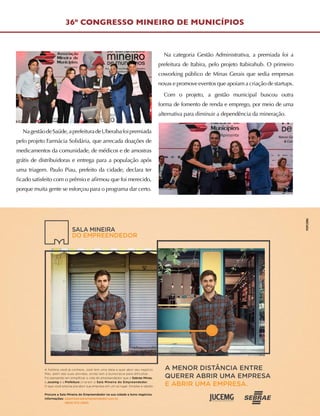 36º CONGRESSO MINEIRO DE MUNICÍPIOS
NagestãodeSaúde,aprefeituradeUberabafoipremiada
pelo projeto Farmácia Solidária, que arrecada doações de
medicamentos da comunidade, de médicos e de amostras
grátis de distribuidoras e entrega para a população após
uma triagem. Paulo Piau, prefeito da cidade, declara ter
ficado satisfeito com o prêmio e afirmou que foi merecido,
porque muita gente se esforçou para o programa dar certo.
Na categoria Gestão Administrativa, a premiada foi a
prefeitura de Itabira, pelo projeto Itabirahub. O primeiro
coworking público de Minas Gerais que sedia empresas
novas e promove eventos que apoiam a criação de startups.
Com o projeto, a gestão municipal buscou outra
forma de fomento de renda e emprego, por meio de uma
alternativa para diminuir a dependência da mineração.
A MENOR DISTÂNCIA ENTRE
QUERER ABRIR UMA EMPRESA
E ABRIR UMA EMPRESA.
A história você já conhece. José tem uma ideia e quer abrir seu negócio.
Mas, além das suas dúvidas, ainda tem a burocracia para dificultar.
Foi pensando em simpliﬁcar a vida do empreendedor que o Sebrae Minas,
a Jucemg e a Prefeitura criaram a Sala Mineira do Empreendedor.
O que você precisa pra abrir sua empresa em um só lugar. Simples e rápido.
Procure a Sala Mineira do Empreendedor na sua cidade e bons negócios.
Informações: salamineiradoempreendedor.com.br
0800 570 0800
A MENOR DISTÂNCIA ENTRE
 