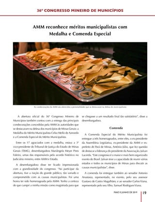 36º CONGRESSO MINEIRO DE MUNICÍPIOS
MAIO E JUNHO DE 2019
19
A abertura oficial do 36º Congresso Mineiro de
Municípios também contou com a entrega das principais
condecorações concedidas pela AMM às autoridades que
se destacaram na defesa dos municípios de Minas Gerais: a
Medalha do Mérito Municipalista Celso Mello de Azevedo
e a Comenda Especial do Mérito Municipalista.
Entre os 17 agraciados com a medalha, estava a 3ª
vice-presidente do Tribunal de Justiça do Estado de Minas
Gerais (TJMG), desembargadora Mariângela Meyer Pires
Faleiro, umas das responsáveis pelo acordo histórico no
Judiciário mineiro, entre AMM e Estado.
A desembargadora disse ter ficado impressionada
com a grandiosidade do congresso. “Ao participar da
abertura, tive a noção do grande público, tão variado e
comprometido com as causas municipalistas. Foi uma
honra ter sido homenageada pela AMM. Tenho a certeza
de que cumpri a minha missão como magistrada para que
se chegasse a um resultado final tão satisfatório”, disse a
desembargadora.
Comenda
A Comenda Especial do Mérito Municipalista foi
entregue a três homenageados, entre eles, o ex-presidente
da Assembleia Legislativa, ex-presidente da AMM e ex-
prefeito de Pará de Minas, Antônio Júlio, que fez questão
de destacar a liderança do presidente daAssociação, Julvan
Lacerda. “Este congresso é o maior e mais bem organizado
evento do Brasil. Julvan teve a capacidade de reunir vários
estados e todos os municípios de Minas para discutir as
causas municipalistas”, disse.
A comenda foi entregue também ao senador Antonio
Anastasia, representado, no evento, pelo seu assessor
Gustavo de Castro Magalhães; e ao senador Carlos Viana,
representado pelo seu filho, Samuel RodriguesViana.
AMM reconhece méritos municipalistas com
Medalha e Comenda Especial
As condecorações da AMM são oferecidas a personalidades que se destacaram na defesa do municipalismo
 