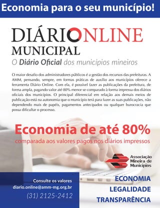 O Diário Oﬁcial dos municípios mineiros
Economia para o seu município!
ECONOMIA
LEGALIDADE
TRANSPARÊNCIA
O maior desafio dos administradores públicos é a gestão dos recursos das prefeituras. A
AMM, pensando, sempre, em formas práticas de auxílio aos municípios oferece a
ferramenta Diário Online. Com ela, é possível fazer as publicações da prefeitura, de
forma ampla, pagando valor até 80% menor se comparado à forma impressa dos diários
oficiais dos municípios. O principal diferencial em relação aos demais meios de
publicação está na autonomia que o município terá para fazer as suas publicações, não
dependendo mais de papéis, pagamentos antecipados ou qualquer burocracia que
possa dificultar o processo.
(31) 2125-2412
Consulte os valores
diario.online@amm-mg.org.br
 