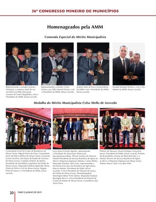 MAIO E JUNHO DE 2019
20
36º CONGRESSO MINEIRO DE MUNICÍPIOS
Homenageados pela AMM
Prefeito de Mariana, Duarte Estáquio Gonçalves
Junior; Presidente da AMM, Julvan Lacerda; Prefeito
de Brumadinho, Avimar de Melo Barcelos; e o
Diretor Técnico do Serviço Brasileiro de Apoio
às Micro e Pequenas Empresas em Minas Gerais
(Sebrae Minas), João Cruz Reis Filho
Comandante Geral do Corpo de Bombeiros de
Minas Gerais, Edgard Estevo da Silva; Comandante
Geral da Polícia Militar de Minas Gerais, Giovanne
Gomes da Silva; Secretário de Estado de Governo
de Minas Gerais, Custódio Antônio de Mattos;
Presidente da Assembleia Legislativa do Estado de
Minas Gerais, Deputado Estadual Agostinho Patrus;
Chefe da Polícia Civil de Minas Gerais, Wagner
Pinto de Souza; e o Presidente da AMM, Julvan
Lacerda
Leiva Maria Gontijo Aguido, representando
a Presidente da Associação Mineira de
Mucopolissacaridose, Miriam Gontijo de Oliveira;
Diretor-Presidente do Serviço Brasileiro de Apoio às
Micro e Pequenas Empresas (Sebrae), Carlos Melles;
Deputado Estadual, Heli Grilo, representando o
Secretário Executivo do Ministério da Agricultura,
Marcos Montes; Presidente da AMM, Julvan
Lacerda; 3ª Vice-Presidente do Tribunal de Justiça
do Estado de Minas Gerais, Desembargadora
Mariângela Meyer Pires Faleiro; Deputada Estadual,
Rosângela Reis; e o Vice-Presidente do Tribunal de
Contas do Estado de Minas Gerais, Conselheiro José
Alves Viana
Representando o senador Antonio
Anastasia, o assessor chefe de seu
escritório em Belo Horizonte,
Gustavo de Castro Magalhães, com o
Presidente da AMM, Julvan Lacerda
Representando o senador Carlos
Vianna, seu Filho Samuel Vianna, com
o Presidente da AMM, Julvan Lacerda
Antônio Júlio de Faria, ex-presidente
da AMM, com o Presidente da AMM,
Julvan Lacerda
Senador Rodrigo Pacheco, com o Pre-
sidente da AMM, Julvan Lacerda
Comenda Especial do Mérito Municipalista
Medalha do Mérito Municipalista Celso Mello de Azevedo
 