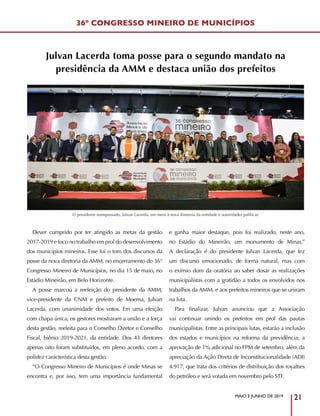 MAIO E JUNHO DE 2019
21
36º CONGRESSO MINEIRO DE MUNICÍPIOS
Julvan Lacerda toma posse para o segundo mandato na
presidência da AMM e destaca união dos prefeitos
Dever cumprido por ter atingido as metas da gestão
2017-2019 e foco no trabalho em prol do desenvolvimento
dos municípios mineiros. Esse foi o tom dos discursos da
posse da nova diretoria da AMM, no encerramento do 36°
Congresso Mineiro de Municípios, no dia 15 de maio, no
Estádio Mineirão, em Belo Horizonte.
A posse marcou a reeleição do presidente da AMM,
vice-presidente da CNM e prefeito de Moema, Julvan
Lacerda, com unanimidade dos votos. Em uma eleição
com chapa única, os gestores mostraram a união e a força
desta gestão, reeleita para o Conselho Diretor e Conselho
Fiscal, biênio 2019-2021, da entidade. Dos 43 diretores
apenas oito foram substituídos, em pleno acordo, com a
polidez característica desta gestão.
“O Congresso Mineiro de Municípios é onde Minas se
encontra e, por isso, tem uma importância fundamental
e ganha maior destaque, pois foi realizado, neste ano,
no Estádio do Mineirão, um monumento de Minas.”
A declaração é do presidente Julvan Lacerda, que fez
um discurso emocionado, de forma natural, mas com
o exímio dom da oratória ao saber dosar as realizações
municipalistas com a gratidão a todos os envolvidos nos
trabalhos da AMM, e aos prefeitos mineiros que se uniram
na luta.
Para finalizar, Julvan anunciou que a Associação
vai continuar unindo os prefeitos em prol das pautas
municipalistas. Entre as principais lutas, estarão a inclusão
dos estados e municípios na reforma da previdência; a
aprovação de 1% adicional no FPM de setembro, além da
apreciação da Ação Direta de Inconstitucionalidade (ADI)
4.917, que trata dos critérios de distribuição dos royalties
do petróleo e será votada em novembro pelo STF.
O presidente reempossado, Julvan Lacerda, em meio à nova diretoria da entidade e autoridades políticas
 
