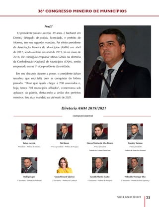 MAIO E JUNHO DE 2019
23
Perfil
O presidente Julvan Lacerda, 39 anos, é bacharel em
Direito, delegado de polícia licenciado, e prefeito de
Moema, em seu segundo mandato. Foi eleito presidente
da Associação Mineira de Municípios (AMM) em abril
de 2017, sendo reeleito em abril de 2019. Já em maio de
2018, ele conseguiu emplacar Minas Gerais na diretoria
da Confederação Nacional de Municípios (CNM), sendo
empossado como 1º vice-presidente da entidade.
Em seu discurso durante a posse, o presidente Julvan
ressaltou que está feliz com as conquistas do biênio
passado. “Disse que queria chegar a 700 associados e,
hoje, temos 703 municípios afiliados”, comemorou sob
aplausos da plateia, destacando a união dos prefeitos
mineiros. Seu atual mandato vai até maio de 2021.
36º CONGRESSO MINEIRO DE MUNICÍPIOS
Diretoria AMM 2019/2021
Julvan Lacerda
Presidente – Prefeito de Moema
Rui Ramos
1ºVice-presidente – Prefeito de Pirajuba
MarcosVinicius da Silva Bizarro
2ºVice-presidente
Prefeito de Coronel Fabriciano
Leandro Santana
3ºVice-presidente
Prefeito de Ponto dosVolantes
CONSELHO DIRETOR
Rodrigo Lopes
1º Secretário – Prefeito de Andradas
SoraiaVieira de Queiroz
2ª Secretária – Prefeita de Guidoval
Geraldo Martins Godoy
1º Tesoureiro – Prefeito de Periquito
Hideraldo Henrique Silva
2º Tesoureiro – Prefeito de Boa Esperança
 