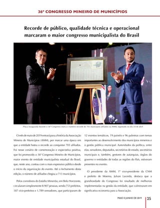 MAIO E JUNHO DE 2019
25
Omêsdemaiode2019entraráparaahistóriadaAssociação
Mineira de Municípios (AMM), por marcar uma época em
que a entidade bateu o recorde ao conquistar 703 afiliados.
Foi nesse cenário de comemoração e expectativa positiva,
que foi promovido o 36º Congresso Mineiro de Municípios,
maior evento de entidade municipalista estadual do Brasil,
que, neste ano, contou com o mais expressivo público desde
o início da organização do evento. Até o fechamento desta
edição, o número de afiliados chegou a 713 municípios.
Pelos corredores do Estádio Mineirão, em Belo Horizonte,
circularamsimplesmente8.907pessoas,sendo753prefeitos,
187 vice-prefeitos e 1.789 vereadores, que participaram de
12 eventos temáticos, 19 painéis e 96 palestras com temas
importantes ao desenvolvimento dos municípios mineiros e
à gestão pública municipal. Autoridades da política, entre
elas, senadores, deputados, secretários de estado, secretários
municipais e, também, gestores de autarquias, órgãos do
governo e entidades de todas as regiões do País, estiveram
presentes no evento.
O presidente da AMM, 1º vice-presidente da CNM
e prefeito de Moema, Julvan Lacerda, destaca que a
grandiosidade do Congresso foi resultado de melhorias
implementadas na gestão da entidade, que culminaram em
significativa economia para a Associação.
36º CONGRESSO MINEIRO DE MUNICÍPIOS
Recorde de público, qualidade técnica e operacional
marcaram o maior congresso municipalista do Brasil
Placa inaugurada durante o 36º Congresso marca o número recorde de 703 municípios afiliados na AMM, registrado no dia 24 de abril
 