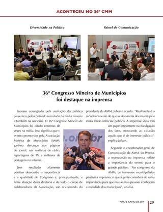 MAIO E JUNHO DE 2019
29
Diversidade na Política Painel de Comunicação
ACONTECEU NO 36º CMM
36º Congresso Mineiro de Municípios
foi destaque na imprensa
Sucesso consagrado pela avaliação do público
presente e pelo conteúdo veiculado na mídia mineira
e também na nacional. O 36º Congresso Mineiro de
Municípios foi citado centenas de
vezes na mídia. Isso significa que o
evento promovido pela Associação
Mineira de Municípios (AMM)
ganhou destaque nas páginas
de jornal, nas matérias de rádio,
reportagens de TV e milhares de
postagens na internet.
Esse resultado altamente
positivo demonstra a importância
e a qualidade do Congresso e, principalmente, a
firme atuação desta diretoria e de todo o corpo de
colaboradores da Associação, sob o comando do
presidente da AMM, Julvan Lacerda. “Realmente é o
reconhecimento de que as demandas dos municípios
estão tendo interesse público. A imprensa séria tem
um papel importante na divulgação
dos fatos, mostrando ao cidadão
aquilo que é de interesse público”,
explica Julvan.
Segundo o coordenador-geral de
Comunicação da AMM, Lu Pereira,
a repercussão na imprensa reflete
a importância do evento para o
grande público. “No congresso da
AMM, os interesses municipalistas
pautam a imprensa, o que a gente considera de suma
importância para que mais e mais pessoas conheçam
a realidade dos municípios”, analisa.
 