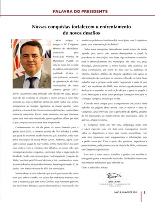 MAIO E JUNHO DE 2019
3
PALAVRA DO PRESIDENTE
Presidente da AMM |1º Vice-presidente da CNM
Prefeito de Moema
Meus amigos e
amigas, o 36º Congresso
Mineiro de Municípios,
promovido pela
Associação Mineira de
Municípios (AMM) no
mês de maio, foi recorde
de público, com excelente
qualidade técnica e,
principalmente, momento
de apresentação de êxito
municipalista de nossa
primeira gestão (2017-
2019). Assumimos uma entidade com dívida em caixa, pouco
mais de três centenas de afiliados e muito serviço a fazer. Não
somente eu, mas os diretores eleitos em 2017, todos nós, juntos,
arregaçamos as mangas, apertamos as nossas agendas como
prefeitos, e fomos à luta. Foram muitas mobilizações, mas também
inúmeras conquistas. Então, neste momento, em que tomamos
posse para mais uma empreitada, quero agradecer a Deus por tudo
o que conquistamos com esse time empenhado.
Comemoramos no dia da posse da nossa diretoria para a
gestão 2019-2021, o número recorde de 703 afiliados à AMM,
que goza de excelente saúde financeira para trabalhar ainda mais
pelos municípios de nossa Minas Gerais. Podemos, agora, fazer
valer o nosso slogan de que “juntos, somos muito mais”. Foi com
essa união e com a confiança dos afiliados, ao nosso lado, que
conseguimos tantas conquistas, a principal delas, a negociação da
dívida do Estado com os municípios. Essa importante conquista da
AMM, mediada pelo Tribunal de Justiça, foi considerada o maior
acordo da história do Judiciário Mineiro, homologado no dia 17 de
junho, com adesão de mais de 90% dos municípios.
Saímos desse acordo sabendo que ainda precisamos de muito
mais para cobrir o rombo nos caixas das prefeituras mineiras, mas
com a esperança que este novo Governo seja realmente parceiro
dos municípios. Reforço o que eu disse na época, “esse acordo não
resolve os problemas imediatos dos municípios, mas é importante
passo para a reconstrução do Estado”.
Todas essas conquistas demandaram muito tempo da minha
agenda, pois queria não apenas desempenhar o papel de
presidente da Associação, mas fazer algo realmente construtivo
para o desenvolvimento dos municípios. Por tudo isso, peço
desculpas, primeiramente, à minha família, pela ausência; aos
meus conterrâneos, em nome do meu vice na prefeitura de
Moema, Alaelson Antônio de Oliveira, agradeço pelo apoio na
administração do município; se estamos colhendo os frutos desse
trabalho aqui é porque vocês estão “segurando a onda lá para
nós”; aos servidores da AMM, meu sincero agradecimento pela
dedicação e empenho na realização do que a gente se propõe a
fazer. Muito grato a todos vocês pelo que fazem por mim para eu
conseguir cumprir a missão que recebi.
Convido meus amigos para acompanharem um pouco desse
trabalho nas páginas desta revista, com as notícias e fotos do
Congresso, uma entrevista com o presidente do BDMG, projetos
de lei importantes ao fortalecimento dos municípios, além de
galerias, artigos e colunas.
O Congresso deste ano tem uma simbologia muito forte
e sabor especial, pois, em dois anos, conseguimos reverter
todos os diagnósticos e fazer esse evento maravilhoso, com
uma feira riquíssima com equipamentos e informações para
a gestão municipal. Com o apoio dos parceiros, expositores e
patrocinadores, pela primeira vez na história da AMM, realizamos
um Congresso superavitário.
Essa será a nossa marca: trabalhar a gestão com excelência,
enxugando gastos e mostrando resultados. Os desafios continuam,
mas estamos fortalecidos para enfrentá-los.
Grato a todos! Boa leitura!
FOTO:AMM
Nossas conquistas fortalecem o enfrentamento
de novos desafios
 