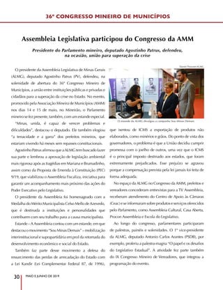 MAIO E JUNHO DE 2019
30
Assembleia Legislativa participou do Congresso da AMM
O presidente da Assembleia Legislativa de Minas Gerais
(ALMG), deputado Agostinho Patrus (PV), defendeu, na
solenidade de abertura do 36º Congresso Mineiro de
Municípios, a união entre instituições públicas e privadas e
cidadãos para a superação da crise no Estado. No evento,
promovido pela Associação Mineira de Municípios (AMM)
nos dias 14 e 15 de maio, no Mineirão, o Parlamento
mineirosefezpresente,também,comumestandeespecial.
“Minas, unida, é capaz de vencer problemas e
dificuldades”, destacou o deputado. Ele também elogiou
“a tenacidade e a garra” dos prefeitos mineiros, que
estariam vivendo há meses sem repasses constitucionais.
AgostinhoPatrusafirmouqueaALMGtembuscadofazer
sua parte e lembrou a aprovação de legislação ambiental
mais rigorosa após as tragédias em Mariana e Brumadinho,
assim como da Proposta de Emenda à Constituição (PEC)
9/19, que viabilizou o Assembleia Fiscaliza, iniciativa para
garantir um acompanhamento mais próximo das ações do
Poder Executivo pelo Legislativo.
O presidente da Assembleia foi homenageado com a
Medalha do Mérito Municipalista Celso Mello deAzevedo,
que é destinada a instituições e personalidades que
contribuem com seu trabalho para a causa municipalista.
Estande –AAssembleia contou com um estande, em que
destacou o movimento “Sou Minas Demais” – mobilização
interinstitucional e suprapartidária em prol da retomada do
desenvolvimento econômico e social do Estado.
Também faz parte desse movimento a defesa do
ressarcimento das perdas de arrecadação do Estado com
a Lei Kandir (Lei Complementar Federal 87, de 1996),
que isentou de ICMS a exportação de produtos não
elaborados, como minérios e grãos. Do ponto de vista dos
governadores, o problema é que a União decidiu cumprir
promessa com o joelho de outros, uma vez que o ICMS
é o principal imposto destinado aos estados, que foram
extremamente prejudicados. Esse prejuízo se agravou
porque a compensação prevista pela lei jamais foi feita de
forma adequada.
No espaço da ALMG no Congresso da AMM, prefeitos e
vereadores concederam entrevistas para a TV Assembleia,
receberam atendimento do Centro de Apoio às Câmaras
(Ceac)eseinformaramsobreprodutoseserviçosoferecidos
pelo Parlamento, como Assembleia Cultural, Casa Aberta,
Procon Assembleia e Escola do Legislativo.
Ao longo do congresso, parlamentares participaram
de palestras, painéis e solenidades. O 1º vice-presidente
da ALMG, deputado Antonio Carlos Arantes (PSDB), por
exemplo, proferiu a palestra-magna “O papel e os desafios
do Legislativo Estadual”. A atividade fez parte também
do IX Congresso Mineiro de Vereadores, que integrou a
programação do evento.
Presidente do Parlamento mineiro, deputado Agostinho Patrus, defendeu,
na ocasião, união para superação da crise
36º CONGRESSO MINEIRO DE MUNICÍPIOS
O estande da ALMG divulgou a campanha Sou Minas Demais
Daniel Protzner/ALMG
 