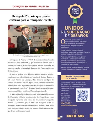 MAIO E JUNHO DE 2019
31
Revogada Portaria que previa
critérios para o transporte escolar
A revogação da Portaria 134/2019 do Departamento de Trânsito
de Minas Gerais (Detran-MG), que estabelecia critérios para a
emissão de autorização de circulação de veículos destinados ao
transporte escolar, foi anunciada durante o 36º Congresso Mineiro
de Municípios.
O anúncio foi feito pelo delegado Adriano Assunção Moreira,
coordenador de Administração de Trânsito do Detran, durante o
VII Fórum Mineiro de Educação. “Não tínhamos condições de
cumprir o que estava previsto. Agora, vai ser composta a comissão
para construir nova regulamentação, deixando para os municípios
as questões mais específicas”, destaca o presidente da AMM, vice-
presidente da CNM e prefeito de Moema, Julvan Lacerda.
A portaria já vinha sendo questionada pela Associação Mineira
de Municípios (AMM) e pelos prefeitos de Minas Gerais e sua
revogação representa uma vitória do movimento municipalista
mineiro. A justificativa para a defesa da revogação é que os
municípios mineiros não têm meios de arcar com mais custos, ainda
mais com os constantes atrasos nos repasses do transporte escolar,
que devem ser feitos pelo Estado.
CONQUISTA MUNICIPALISTA
O
Crea-MG quer auxiliar os
municípios mineiros a superar
seus desafios relacionados
à engenharia, à agronomia e às
geociências.
Nosso objetivo é proporcionar à
sociedade segurança, bem-estar humano
e social e equilíbrio ambiental.
Para isso, convidamos você, gestor
municipal, a estabelecer convênio
de mútua cooperação técnica com a
finalidade de troca de informações e
colaboração institucional.
Vamos, juntos, superar desafios e tornar
nossas cidades melhores para todos.
ASSINE O PROTOCOLO
DE INTENÇÃO
UNIDOS
NA SUPERAÇÃO
DE DESAFIOS
O documento servirá de base para
que o Crea-MG e o município façam,
em conjunto, o detalhamento do
convênio de mútua
cooperação.
Manifeste
seu interesse
preenchendo
o formulário
disponível em
http://bit.ly/
manifestainteresse
SERVIÇO
PÚBLICO
FEDERAL
O delegado Adriano Assunção Moreira anunciou a revogação durante
o VII Fórum Mineiro de Educação
 